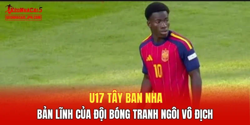 U17 Tây Ban Nha - Bản lĩnh của đội bóng tranh ngôi vô địch